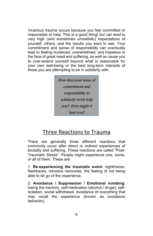 Vicarious trauma occurs because you feel committed or responsible to help. This is a good thing! but can lead to very high (and sometimes unrealistic) expectations of yourself, others, and the results you want to see. Your commitment and sense of responsibility can eventually lead to feeling burdened, overwhelmed, and hopeless in the face of great need and suffering, as well as cause you to over-extend yourself beyond what is reasonable for your own well-being or the best long-term interests of those you are attempting to be in solidarity with.  Three Reactions to Trauma  There are generally three different reactions that commonly occur after direct or indirect experiences of brutality and suffering. These reactions are called "Post- Traumatic Stress". People might experience one, some, orall of them. These are:  1. Re-experiencing the traumatic event: nightmares, flashbacks, intrusive memories, the feeling of not being able to let go of the experience,  2. Avoidance / Suppression / Emotional numbing: losing the memory, self-medication (alcohol / drugs), self- isolation, social withdrawal, avoidance of everything that may recall the experience (known as avoidance behavior),  